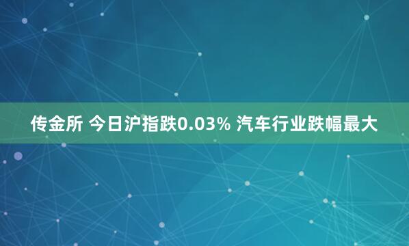 传金所 今日沪指跌0.03% 汽车行业跌幅最大