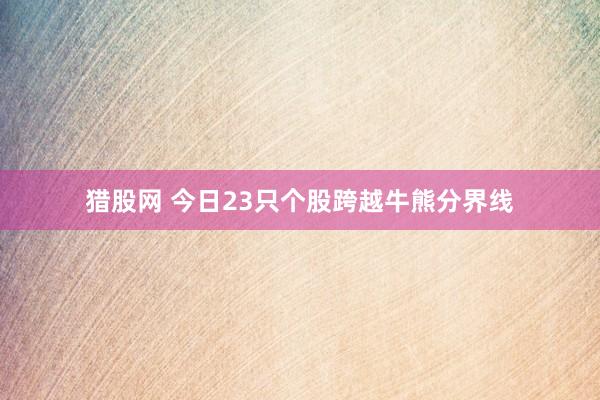猎股网 今日23只个股跨越牛熊分界线