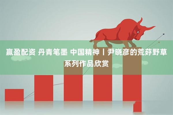 赢盈配资 丹青笔墨 中国精神丨尹晓彦的荒䒵野草系列作品欣赏