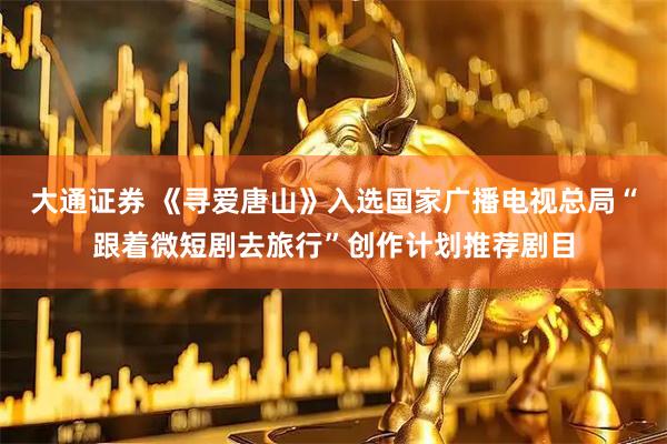 大通证券 《寻爱唐山》入选国家广播电视总局“跟着微短剧去旅行”创作计划推荐剧目