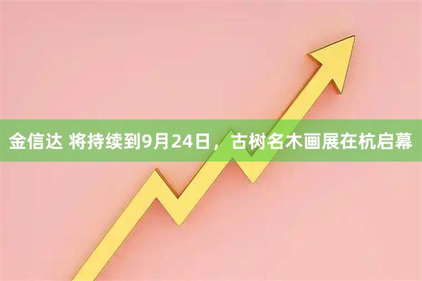 金信达 将持续到9月24日，古树名木画展在杭启幕