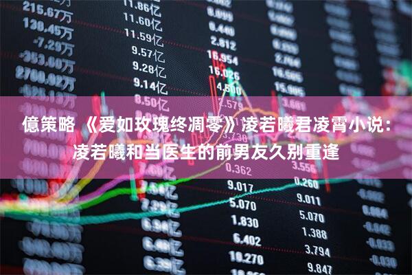 億策略 《爱如玫瑰终凋零》凌若曦君凌霄小说：凌若曦和当医生的前男友久别重逢