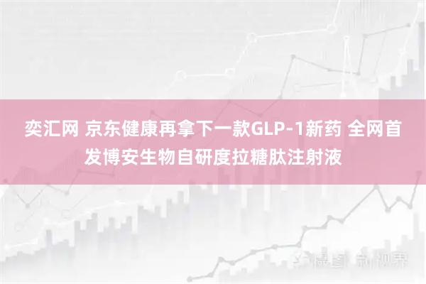 奕汇网 京东健康再拿下一款GLP-1新药 全网首发博安生物自研度拉糖肽注射液