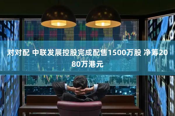 对对配 中联发展控股完成配售1500万股 净筹2080万港元