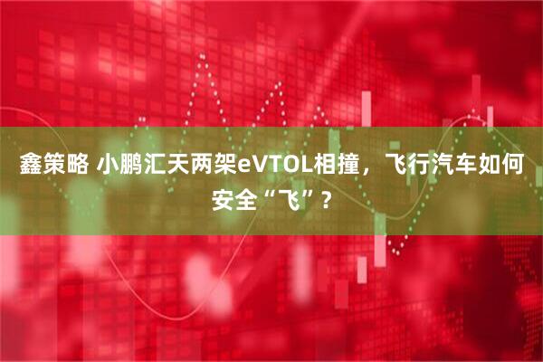 鑫策略 小鹏汇天两架eVTOL相撞，飞行汽车如何安全“飞”？