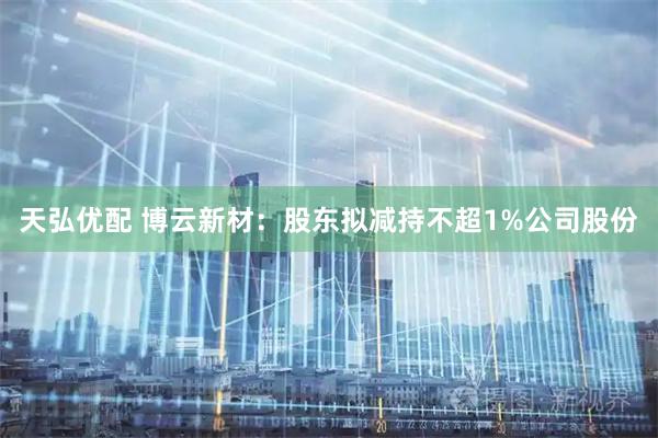 天弘优配 博云新材：股东拟减持不超1%公司股份
