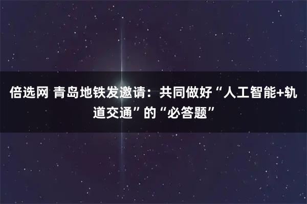 倍选网 青岛地铁发邀请：共同做好“人工智能+轨道交通”的“必答题”