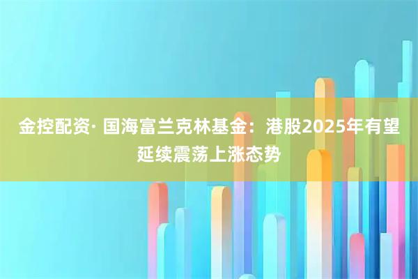 金控配资· 国海富兰克林基金：港股2025年有望延续震荡上涨态势