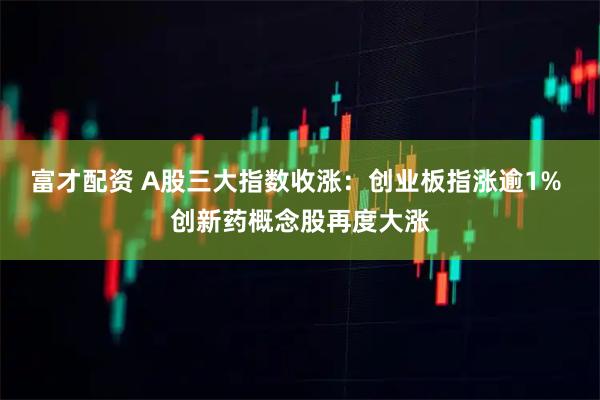 富才配资 A股三大指数收涨：创业板指涨逾1% 创新药概念股再度大涨