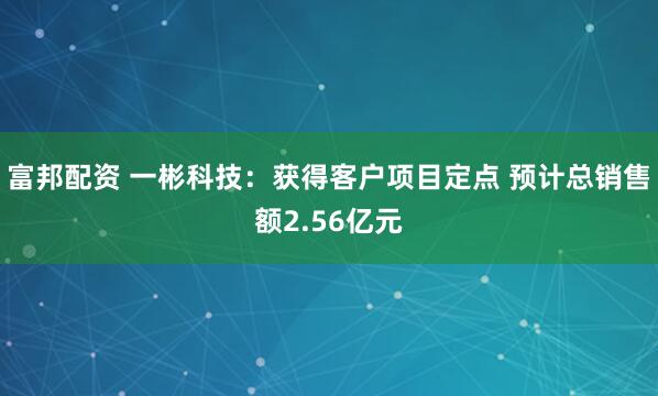 富邦配资 一彬科技：获得客户项目定点 预计总销售额2.56亿元