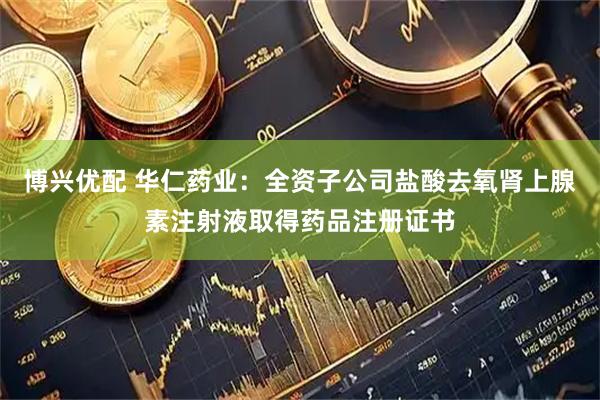 博兴优配 华仁药业：全资子公司盐酸去氧肾上腺素注射液取得药品注册证书