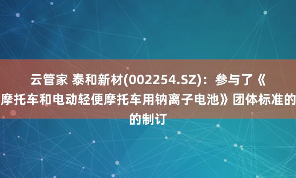 云管家 泰和新材(002254.SZ)：参与了《电动摩托车和电动轻便摩托车用钠离子电池》团体标准的制订