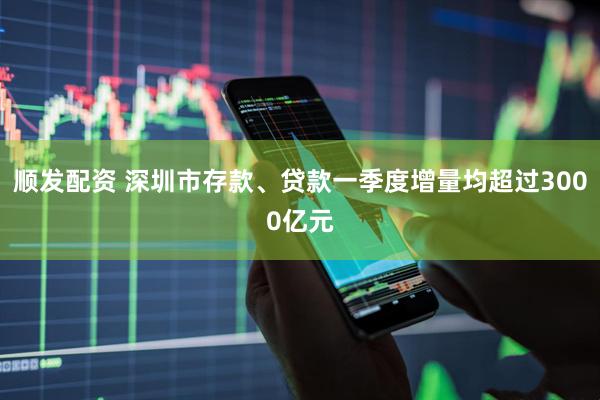 顺发配资 深圳市存款、贷款一季度增量均超过3000亿元