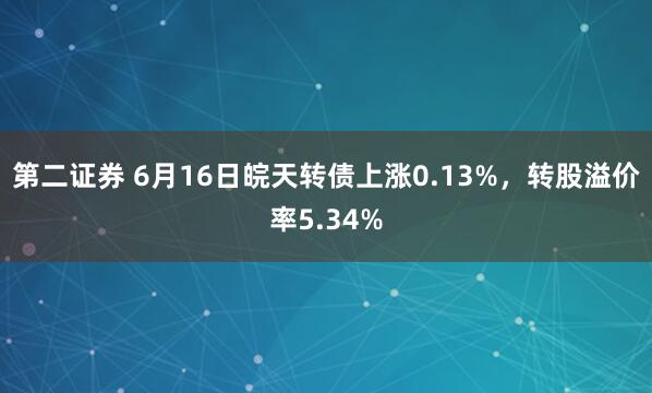 第二证券 6月16日皖天转债上涨0.13%，转股溢价率5.34%