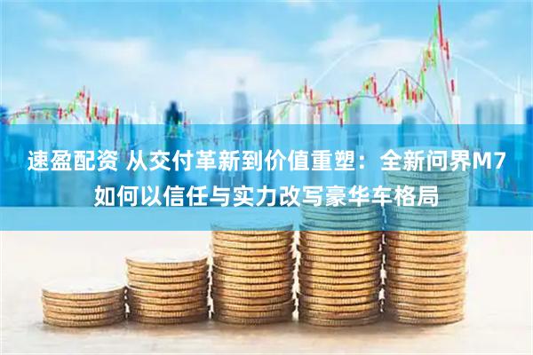 速盈配资 从交付革新到价值重塑：全新问界M7如何以信任与实力改写豪华车格局