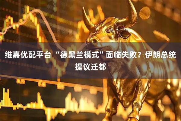 维嘉优配平台 “德黑兰模式”面临失败？伊朗总统提议迁都