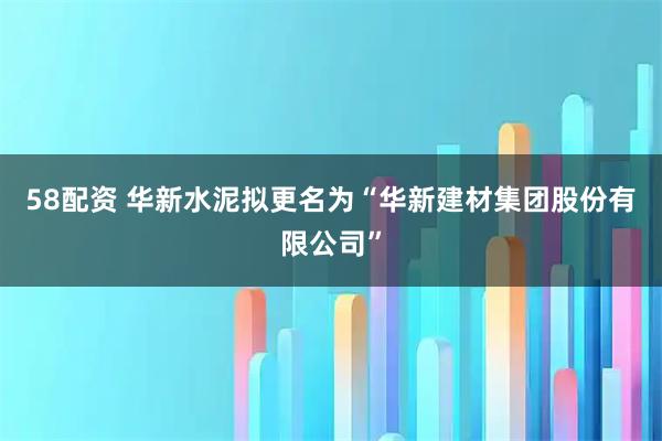 58配资 华新水泥拟更名为“华新建材集团股份有限公司”
