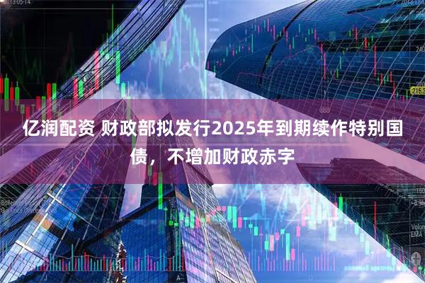 亿润配资 财政部拟发行2025年到期续作特别国债，不增加财政赤字