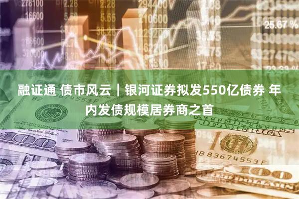 融证通 债市风云｜银河证券拟发550亿债券 年内发债规模居券商之首