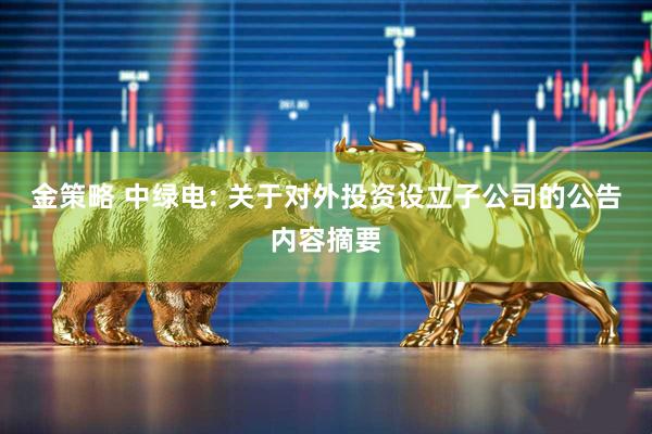 金策略 中绿电: 关于对外投资设立子公司的公告内容摘要
