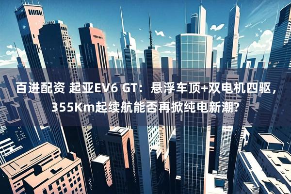 百进配资 起亚EV6 GT：悬浮车顶+双电机四驱，355Km起续航能否再掀纯电新潮?