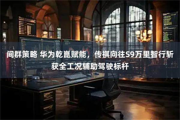 间群策略 华为乾崑赋能，传祺向往S9万里智行斩获全工况辅助驾驶标杆