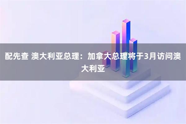 配先查 澳大利亚总理：加拿大总理将于3月访问澳大利亚