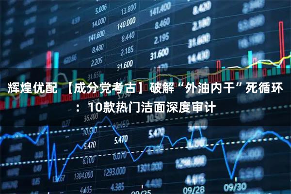 辉煌优配 【成分党考古】破解“外油内干”死循环：10款热门洁面深度审计