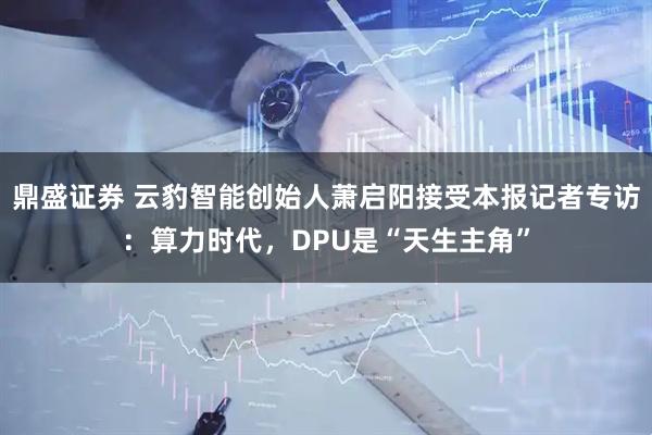 鼎盛证券 云豹智能创始人萧启阳接受本报记者专访：算力时代，DPU是“天生主角”