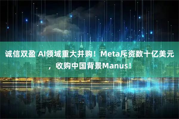 诚信双盈 AI领域重大并购！Meta斥资数十亿美元，收购中国背景Manus！