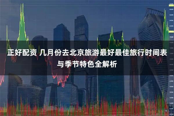 正好配资 几月份去北京旅游最好最佳旅行时间表与季节特色全解析