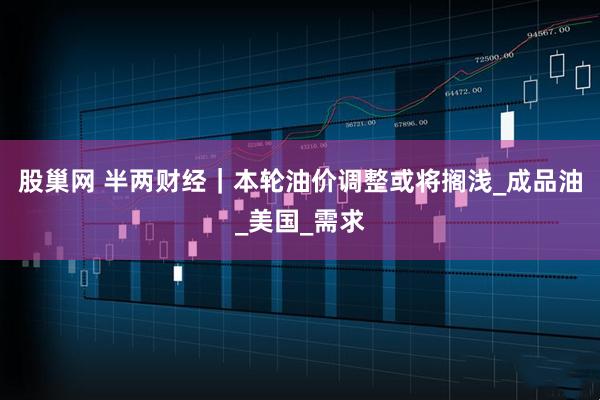 股巢网 半两财经｜本轮油价调整或将搁浅_成品油_美国_需求