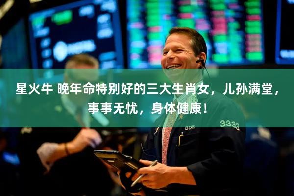 星火牛 晚年命特别好的三大生肖女，儿孙满堂，事事无忧，身体健康！
